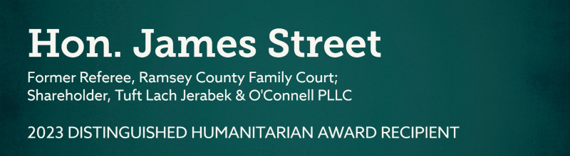 Hon. James Street. Former Referee, Ramsey County Family Court; Shareholder, Tuft Lach Jerabek & O'Connell PLLC. 2023 Distinguished Humanitarian Award Recipient.